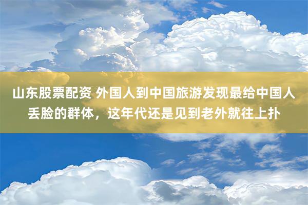 山东股票配资 外国人到中国旅游发现最给中国人丢脸的群体，这年代还是见到老外就往上扑