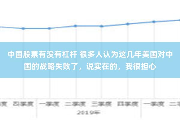 中国股票有没有杠杆 很多人认为这几年美国对中国的战略失败了，说实在的，我很担心