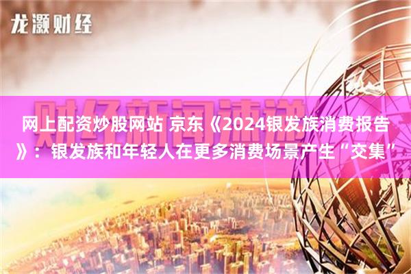 网上配资炒股网站 京东《2024银发族消费报告》：银发族和年轻人在更多消费场景产生“交集”