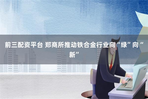 前三配资平台 郑商所推动铁合金行业向“绿”向“新”