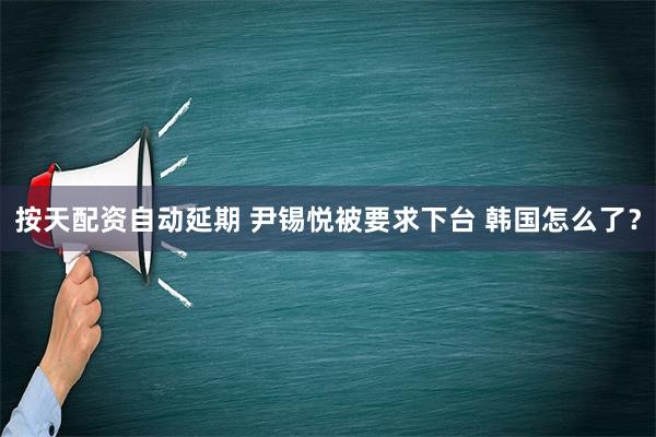 按天配资自动延期 尹锡悦被要求下台 韩国怎么了？