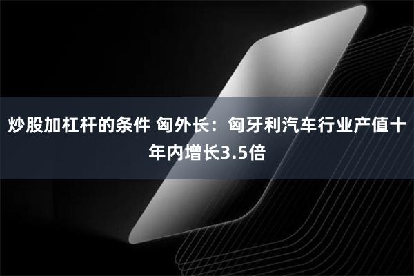 炒股加杠杆的条件 匈外长：匈牙利汽车行业产值十年内增长3.5倍