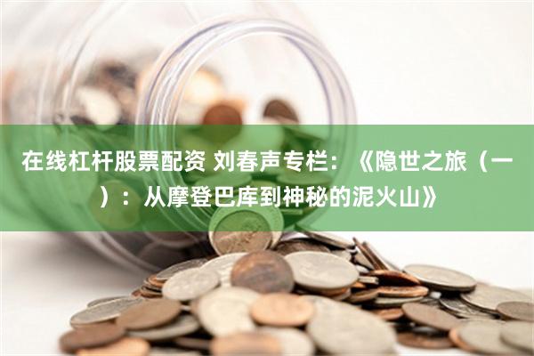 在线杠杆股票配资 刘春声专栏：《隐世之旅（一）：从摩登巴库到神秘的泥火山》