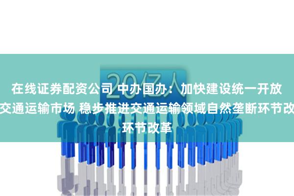 在线证券配资公司 中办国办：加快建设统一开放的交通运输市场 稳步推进交通运输领域自然垄断环节改革