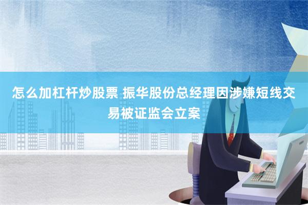 怎么加杠杆炒股票 振华股份总经理因涉嫌短线交易被证监会立案