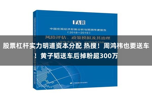 股票杠杆实力明道资本分配 热搜！周鸿祎也要送车！黄子韬送车后掉粉超300万