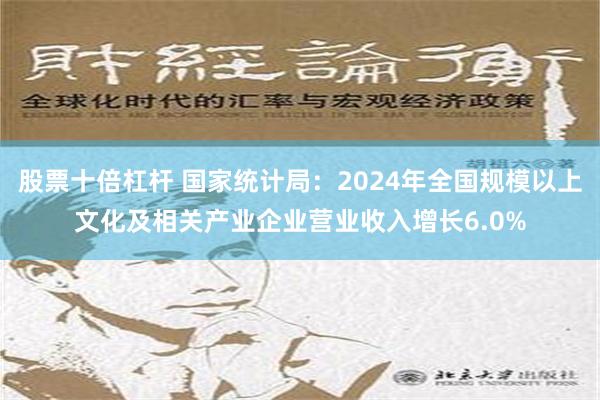 股票十倍杠杆 国家统计局：2024年全国规模以上文化及相关产业企业营业收入增长6.0%