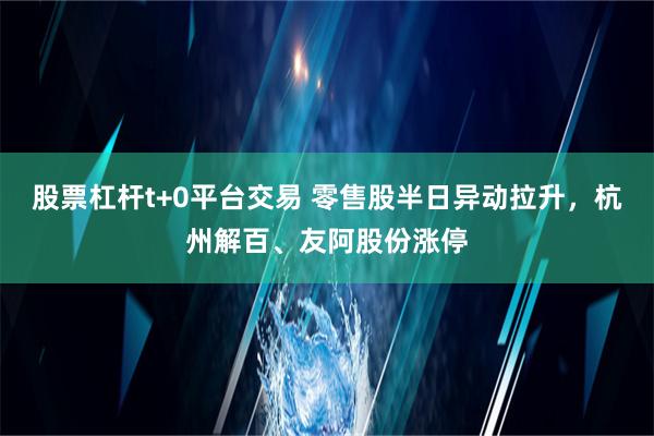 股票杠杆t+0平台交易 零售股半日异动拉升，杭州解百、友阿股份涨停