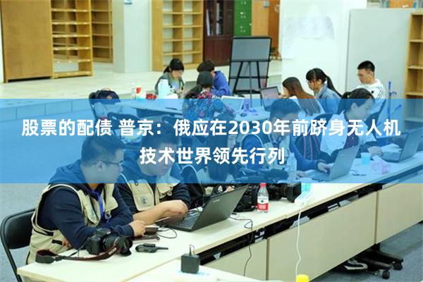 股票的配债 普京：俄应在2030年前跻身无人机技术世界领先行列